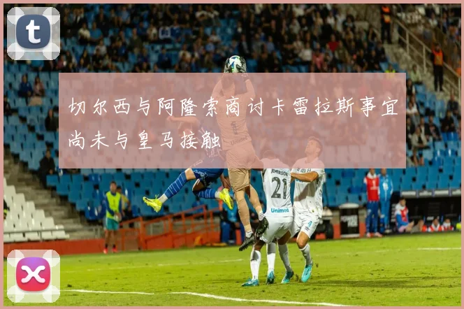 切尔西与阿隆索商讨卡雷拉斯事宜尚未与皇马接触