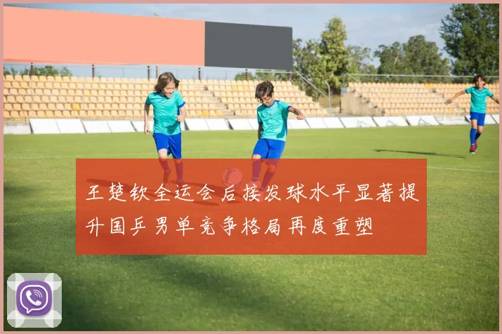王楚钦全运会后接发球水平显著提升国乒男单竞争格局再度重塑