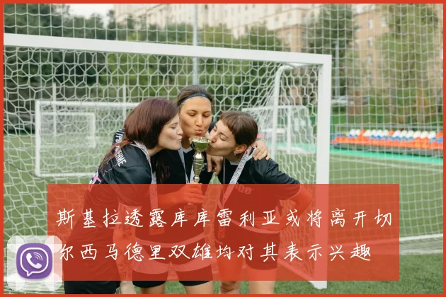 斯基拉透露库库雷利亚或将离开切尔西马德里双雄均对其表示兴趣