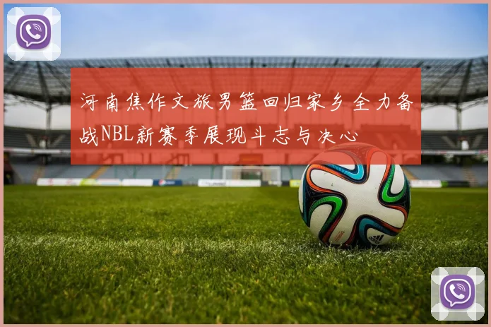 河南焦作文旅男篮回归家乡全力备战NBL新赛季展现斗志与决心