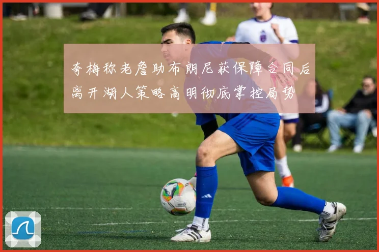 夸梅称老詹助布朗尼获保障合同后离开湖人策略高明彻底掌控局势