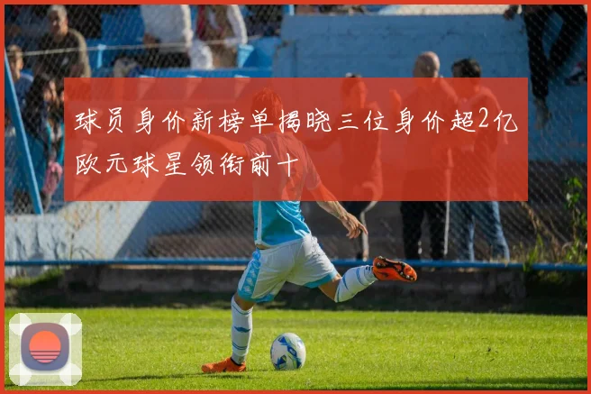 球员身价新榜单揭晓三位身价超2亿欧元球星领衔前十