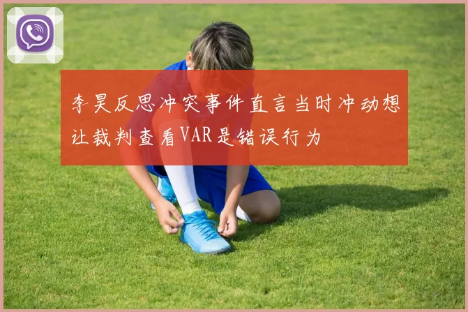李昊反思冲突事件直言当时冲动想让裁判查看VAR是错误行为
