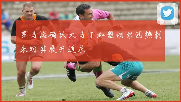 罗马诺确认大马丁加盟切尔西热刺未对其展开追求