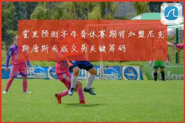 霍里预测字母哥休赛期将加盟尼克斯唐斯或成交易关键筹码