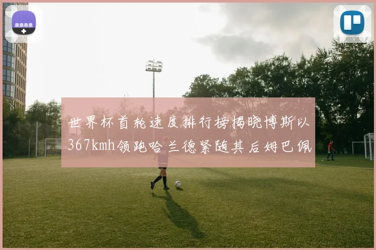 世界杯首轮速度排行榜揭晓博斯以367kmh领跑哈兰德紧随其后姆巴佩位列第九