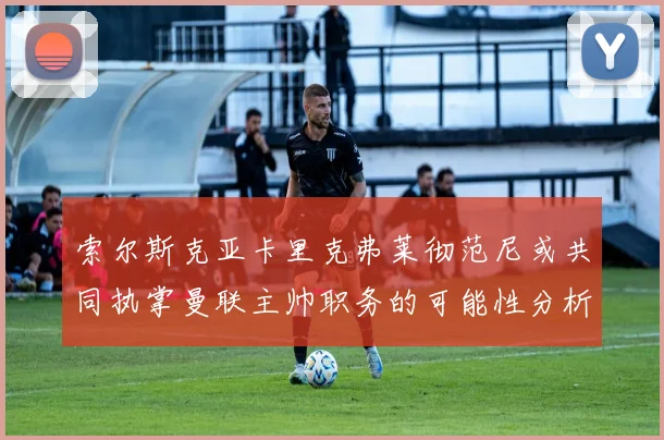 索尔斯克亚卡里克弗莱彻范尼或共同执掌曼联主帅职务的可能性分析