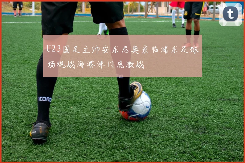 U23国足主帅安东尼奥亲临浦东足球场观战海港津门虎激战