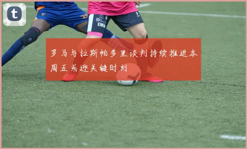 罗马与拉斯帕多里谈判持续推进本周五或迎关键时刻