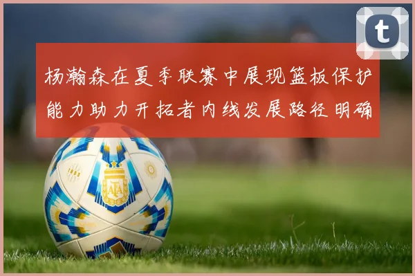 杨瀚森在夏季联赛中展现篮板保护能力助力开拓者内线发展路径明确