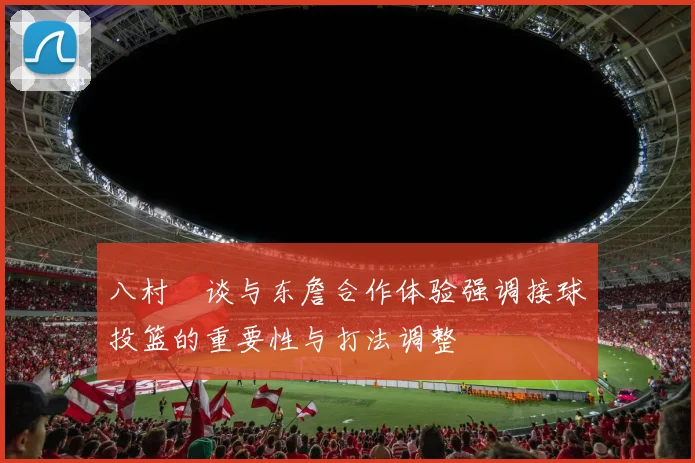 八村塁谈与东詹合作体验强调接球投篮的重要性与打法调整