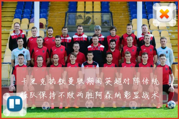 卡里克执教曼联期间英超对阵传统强队保持不败两胜阿森纳彰显战术智慧