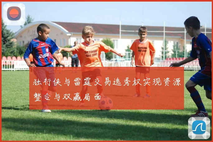 独行侠与雷霆交易选秀权实现资源整合与双赢局面