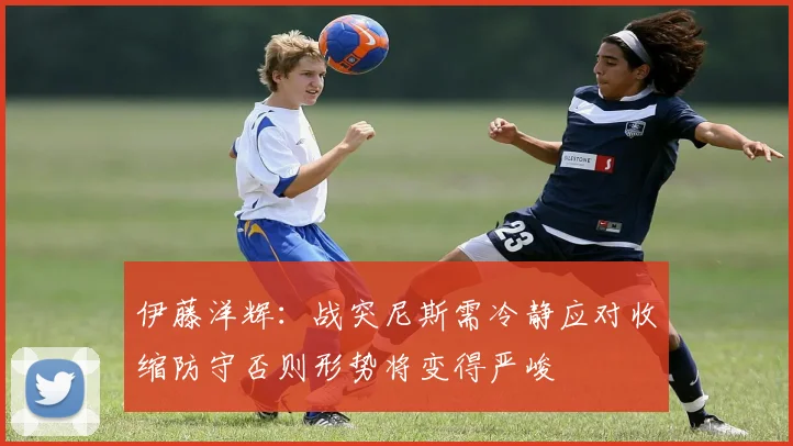 伊藤洋辉：战突尼斯需冷静应对收缩防守否则形势将变得严峻