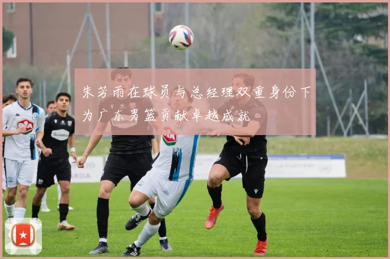 朱芳雨在球员与总经理双重身份下为广东男篮贡献卓越成就