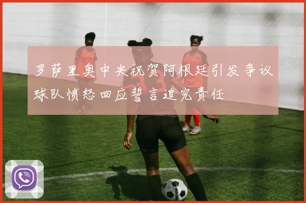 罗萨里奥中央祝贺阿根廷引发争议球队愤怒回应誓言追究责任