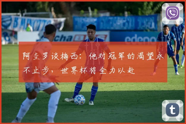 阿圭罗谈梅西：他对冠军的渴望永不止步，世界杯将全力以赴