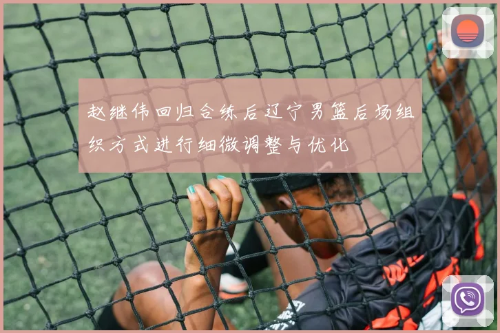 赵继伟回归合练后辽宁男篮后场组织方式进行细微调整与优化