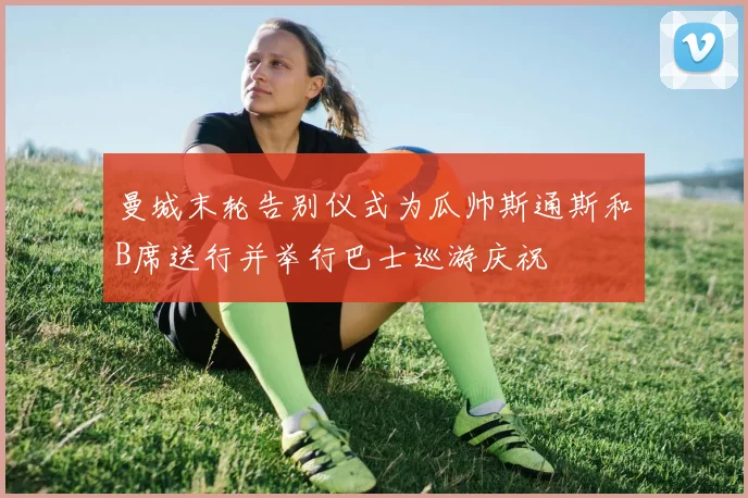 曼城末轮告别仪式为瓜帅斯通斯和B席送行并举行巴士巡游庆祝
