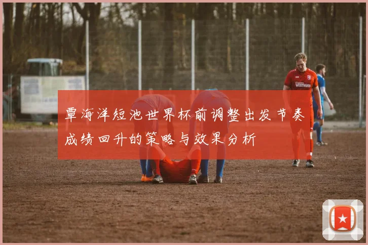 覃海洋短池世界杯前调整出发节奏成绩回升的策略与效果分析