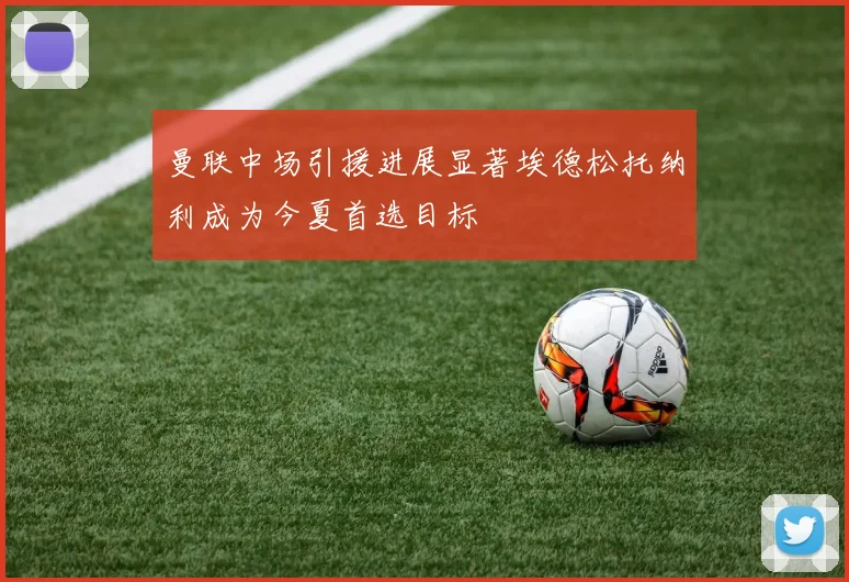 曼联中场引援进展显著埃德松托纳利成为今夏首选目标