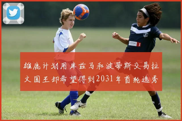 雄鹿计划用库兹马和波蒂斯交易拉文国王却希望得到2031年首轮选秀权