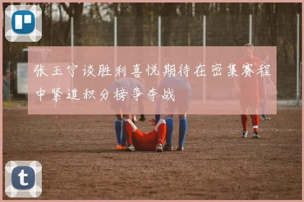 张玉宁谈胜利喜悦期待在密集赛程中紧追积分榜争夺战