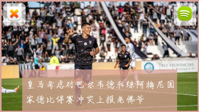 皇马考虑对巴尔韦德和琼阿梅尼国家德比停赛冲突上报老佛爷