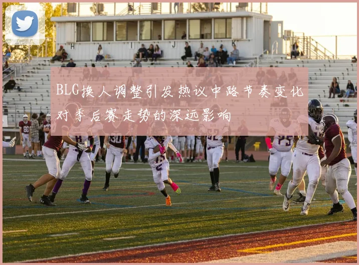 BLG换人调整引发热议中路节奏变化对季后赛走势的深远影响