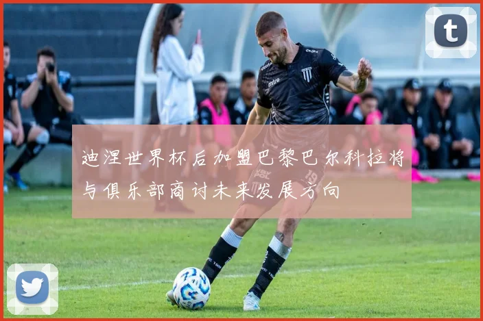 迪涅世界杯后加盟巴黎巴尔科拉将与俱乐部商讨未来发展方向