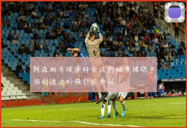 阿森纳与埃泽转会谈判细节揭晓中场创造力补强引发热议